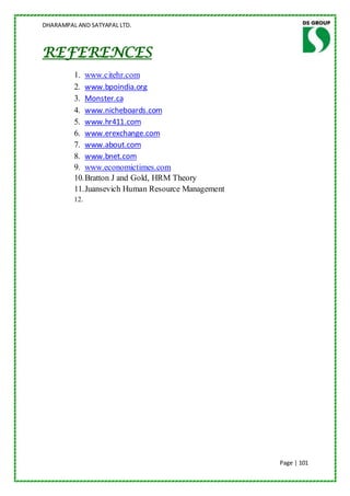 DHARAMPAL AND SATYAPAL LTD.



REFERENCES
         1. www.citehr.com
         2. www.bpoindia.org
         3. Monster.ca
         4. www.nicheboards.com
         5. www.hr411.com
         6. www.erexchange.com
         7. www.about.com
         8. www.bnet.com
         9. www.economictimes.com
         10. Bratton J and Gold, HRM Theory
         11. Juansevich Human Resource Management
         12.




                                                    Page | 101
 