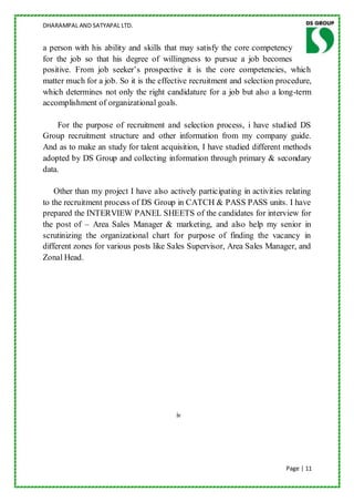 DHARAMPAL AND SATYAPAL LTD.


a person with his ability and skills that may satisfy the core competency
for the job so that his degree of willingness to pursue a job becomes
positive. From job seeker‟s prospective it is the core competencies, which
matter much for a job. So it is the effective recruitment and selection procedure,
which determines not only the right candidature for a job but also a long-term
accomplishment of organizational goals.

    For the purpose of recruitment and selection process, i have studied DS
Group recruitment structure and other information from my company guide.
And as to make an study for talent acquisition, I have studied different methods
adopted by DS Group and collecting information through primary & secondary
data.

    Other than my project I have also actively participating in activities relating
to the recruitment process of DS Group in CATCH & PASS PASS units. I have
prepared the INTERVIEW PANEL SHEETS of the candidates for interview for
the post of – Area Sales Manager & marketing, and also help my senior in
scrutinizing the organizational chart for purpose of finding the vacancy in
different zones for various posts like Sales Supervisor, Area Sales Manager, and
Zonal Head.




                                         iv




                                                                           Page | 11
 