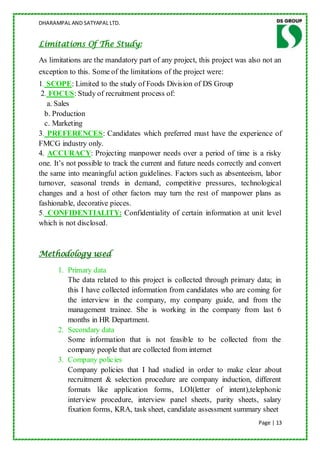 DHARAMPAL AND SATYAPAL LTD.


Limitations Of The Study:

As limitations are the mandatory part of any project, this project was also not an
exception to this. Some of the limitations of the project were:
1. SCOPE: Limited to the study of Foods Division of DS Group
 2. FOCUS: Study of recruitment process of:
   a. Sales
  b. Production
  c. Marketing
3. PREFERENCES: Candidates which preferred must have the experience of
FMCG industry only.
4. ACCURACY: Projecting manpower needs over a period of time is a risky
one. It‟s not possible to track the current and future needs correctly and convert
the same into meaningful action guidelines. Factors such as absenteeism, labor
turnover, seasonal trends in demand, competitive pressures, technological
changes and a host of other factors may turn the rest of manpower plans as
fashionable, decorative pieces.
5. CONFIDENTIALITY: Confidentiality of certain information at unit level
which is not disclosed.



Methodology used

      1. Primary data
         The data related to this project is collected through primary data; in
         this I have collected information from candidates who are coming for
         the interview in the company, my company guide, and from the
         management trainee. She is working in the company from last 6
         months in HR Department.
      2. Secondary data
         Some information that is not feasible to be collected from the
         company people that are collected from internet
      3. Company policies
         Company policies that I had studied in order to make clear about
         recruitment & selection procedure are company induction, different
         formats like application forms, LOI(letter of intent),telephonic
         interview procedure, interview panel sheets, parity sheets, salary
         fixation forms, KRA, task sheet, candidate assessment summary sheet
                                                                          Page | 13
 