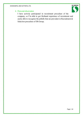 DHARAMPAL AND SATYAPAL LTD.


      4. Personal observation
         I have actively participated in recruitment procedure of the
         company, so I‟m able to got firsthand experience of recruitment and
         easily able to recognize the pitfalls that are prevalent in Recruitment &
         Selection procedure of DS Group.




                                                                          Page | 14
 