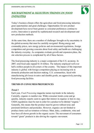 DHARAMPAL AND SATYAPAL LTD.


RECRUITMENT & SELECTION TRENDS IN FOOD
INDUSTRY

Today‟s business climate offers the agriculture and food processing industries
great opportunities and great challenges. Opportunities for new product
development have never been greater as consumer preferences continue to
evolve. Innovation is spurred by sophisticated research and development and
new production methods.

At the same time, there are a number of challenges brought on by uncertainty in
the global economy that must be carefully navigated. Rising energy and
commodity prices, new energy policies and environmental regulations, foreign
competition and growing concerns about food safety and health are challenging
the industry everyday. As companies evaluate growth and expansion plans, the
site selection process is complicated by all of these factors.

The food processing industry is a major component of the U.S. economy. In
2007, total food sales topped $1.16 trillion. The industry employed well over
half a million people in all corners of the country. The impact of this important
industry is global, with foreign competition playing an increasing role in
domestic production and decision making. U.S. communities, faced with
manufacturing job losses in autos and durable goods, are aggressively pursuing
food processing facilities.

TRENDS IN CONSUMER PREFERENCES

Trend 1
Each year, Food Processing magazine names top trends in the industry.
Currently, organics is number one. While consumer trends come and go
quickly, industry experts seem to agree that interest in organics is here to stay.
USDA regulations must be met in order for a product to be labeled “organic.”
Generally, this means that the product must be grown without toxic and
persistent fertilizers and pesticides. However, organics are not limited to
produce items such as tomatoes or lettuce. Meat, dairy, condiments, wine and
beer have all shown growth in the organic sector. The movement of consumers
toward “green” products is also driving the organics movement.


                                                                           Page | 15
 
