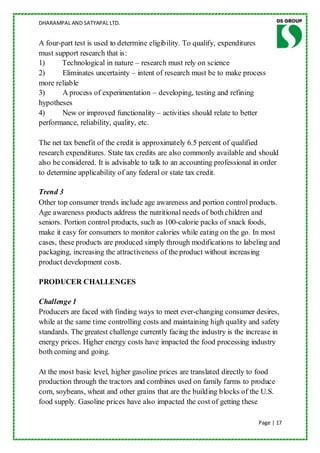 DHARAMPAL AND SATYAPAL LTD.


A four-part test is used to determine eligibility. To qualify, expenditures
must support research that is:
1)     Technological in nature – research must rely on science
2)     Eliminates uncertainty – intent of research must be to make process
more reliable
3)     A process of experimentation – developing, testing and refining
hypotheses
4)     New or improved functionality – activities should relate to better
performance, reliability, quality, etc.

The net tax benefit of the credit is approximately 6.5 percent of qualified
research expenditures. State tax credits are also commonly available and should
also be considered. It is advisable to talk to an accounting professional in order
to determine applicability of any federal or state tax credit.

Trend 3
Other top consumer trends include age awareness and portion control products.
Age awareness products address the nutritional needs of both children and
seniors. Portion control products, such as 100-calorie packs of snack foods,
make it easy for consumers to monitor calories while eating on the go. In most
cases, these products are produced simply through modifications to labeling and
packaging, increasing the attractiveness of the product without increasing
product development costs.

PRODUCER CHALLENGES

Challenge 1
Producers are faced with finding ways to meet ever-changing consumer desires,
while at the same time controlling costs and maintaining high quality and safety
standards. The greatest challenge currently facing the industry is the increase in
energy prices. Higher energy costs have impacted the food processing industry
both coming and going.

At the most basic level, higher gasoline prices are translated directly to food
production through the tractors and combines used on family farms to produce
corn, soybeans, wheat and other grains that are the building blocks of the U.S.
food supply. Gasoline prices have also impacted the cost of getting these

                                                                           Page | 17
 