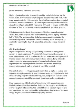 DHARAMPAL AND SATYAPAL LTD.


products to market for further processing.

Higher oil prices have also increased demand for biofuels in Europe and the
United States. New mandates have been put in place for renewable fuels, with
trade restrictions in the U.S. preventing the full utilization of the large potential
for ethanol production in Brazil. The share of global maize production used for
ethanol was 2.5 percent in 2000, 5 percent in 2004, and 11 percent in 2007. This
diversion of food products to the production of biofuels has driven up prices.

Efficient grain production is also dependent of fertilizer. According to the
World Bank, fertilizer prices have increased rapidly, almost tripling in the first
half of 2008. The weakness of the dollar has compounded the situation for
internationally-traded commodities. While commodity prices are expected to
decline for record highs, they will remain higher than the average for recent
years.

Site Selection Impact
Higher fuel prices are driving food processing companies to apply greater
scrutiny to location decisions. Proximity to both suppliers and consumers is
more important than ever. A location directly on a major interstate highway will
trump a location further from major transportation arteries. Early in the site
selection process, a thorough analysis of inbound and outbound freight
requirements and shipping methods should be undertaken. Alternative
transportation methods such as rail and air should be included.

Proximity to a labor pool large enough to support on-going labor needs is also
important as employees strive to reduce commute times. A comprehensive labor
study, including projected labor availability, cost, competition, skill levels and
commuting patterns, should be completed for each site under consideration.

Food processors should follow the efforts of some U.S. regions to promote
biofuel production based on non-food feedstock. For example, woody biomass
is a viable option in the southeastern United States, an area rich in pine forests
and underbrush. As local communities begin to incent these types of renewable
energy projects, pressure on the food supply may decrease.




                                                                             Page | 18
 