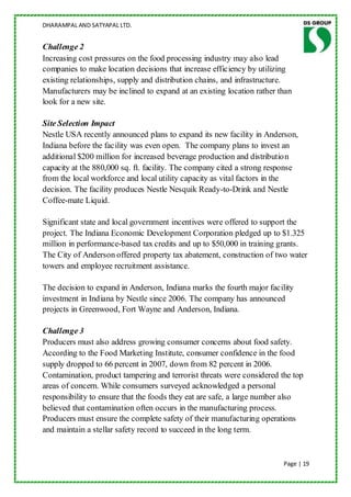 DHARAMPAL AND SATYAPAL LTD.


Challenge 2
Increasing cost pressures on the food processing industry may also lead
companies to make location decisions that increase efficiency by utilizing
existing relationships, supply and distribution chains, and infrastructure.
Manufacturers may be inclined to expand at an existing location rather than
look for a new site.

Site Selection Impact
Nestle USA recently announced plans to expand its new facility in Anderson,
Indiana before the facility was even open. The company plans to invest an
additional $200 million for increased beverage production and distribution
capacity at the 880,000 sq. ft. facility. The company cited a strong response
from the local workforce and local utility capacity as vital factors in the
decision. The facility produces Nestle Nesquik Ready-to-Drink and Nestle
Coffee-mate Liquid.

Significant state and local government incentives were offered to support the
project. The Indiana Economic Development Corporation pledged up to $1.325
million in performance-based tax credits and up to $50,000 in training grants.
The City of Anderson offered property tax abatement, construction of two water
towers and employee recruitment assistance.

The decision to expand in Anderson, Indiana marks the fourth major facility
investment in Indiana by Nestle since 2006. The company has announced
projects in Greenwood, Fort Wayne and Anderson, Indiana.

Challenge 3
Producers must also address growing consumer concerns about food safety.
According to the Food Marketing Institute, consumer confidence in the food
supply dropped to 66 percent in 2007, down from 82 percent in 2006.
Contamination, product tampering and terrorist threats were considered the top
areas of concern. While consumers surveyed acknowledged a personal
responsibility to ensure that the foods they eat are safe, a large number also
believed that contamination often occurs in the manufacturing process.
Producers must ensure the complete safety of their manufacturing operations
and maintain a stellar safety record to succeed in the long term.


                                                                        Page | 19
 