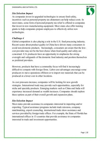 DHARAMPAL AND SATYAPAL LTD.


Site Selection Impact
As companies invest in upgraded technologies to ensure food safety,
incentives such as personal property tax abatement can help reduce costs. In
most states, some form of personal property tax relief is offered to companies
that invest in new manufacturing equipment. Most states also offer training
grants to help companies prepare employees to effectively utilize new
technologies.

Challenge 4
Global competition is also playing a role in the U.S. food processing industry.
Recent scares about product quality in China have driven many consumers to
avoid non-domestic products. Increasingly, consumers are aware that the low-
cost provider may not be the best choice when food quality and safety are
concerned. U.S. producers have an opportunity to emphasize the strong
oversight and safeguards of the domestic food industry and position themselves
as preferred providers.

However, products that have a commodity focus will find it increasingly
difficult to compete with foreign firms. Labor cost advantages encourage some
producers to move operations offshore or to import raw materials that can be
produced at a lower cost in other locations.

As cost pressures increase, companies will be looking for new growth
strategies. International trade may provide such opportunities, especially for
niche and specialty products. Emerging markets such as China and India will
experience increased demand as wealth increases. Companies should explore
these options as part of their overall growth and expansion plans.

Site Selection Impact
Most states provide assistance to companies interested in importing and/or
exporting. Typical assistance programs include trade missions, company
matchmaking, export counseling, international trade show assistance and
services provided by foreign trade offices. For example, the State of Florida has
international offices in 13 countries that provide assistance to companies
interested in trade and investment opportunities.




                                                                          Page | 20
 