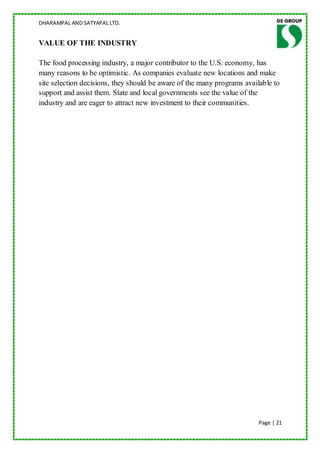DHARAMPAL AND SATYAPAL LTD.


VALUE OF THE INDUSTRY

The food processing industry, a major contributor to the U.S. economy, has
many reasons to be optimistic. As companies evaluate new locations and make
site selection decisions, they should be aware of the many programs available to
support and assist them. State and local governments see the value of the
industry and are eager to attract new investment to their communities.




                                                                         Page | 21
 
