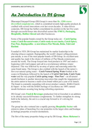 DHARAMPAL AND SATYAPAL LTD.




An Introduction to DS Group
Dharampal Satyapal Group (DS Group) is more than Rs. 1200 crores
diversified conglomerate, which is committed towards high quality products &
credited with several innovations over last seven decades. A value-driven
corporate, DS Group has further consolidated its position in the last five years
through successful forays into diversified sectors like FMCG, Packaging,
Hospitality, Rubber thread and other businesses.

Some of the popular brands owned by the Group today are – Catch Spring
water, Catch flavoured water, Catch ready-to-eat snacks, Catch Spices,
Pass Pass, Rajnigandha - a non tobacco Pan Masala, Baba, Tulsi and
Rashmi.

Founded in 1929, DS Group has maintained its market leadership in the
chewing tobacco segment. Rajnigandha, the world‟s largest selling premium
pan masala, is one of the most popular brands of DS Group. Its excellent taste
and quality has made it the choice of millions of Pan Masala connoisseurs
around the world. The Group forayed into food products in 1987 and made a
beginning with Catch pepper and salt in a revolutionary tabletop rotator
dispenser. This was followed by an array of spices and seasoning under the
same brand name. The Group is also credited with the launch of the nation‟s
first ever natural spring water – Catch Natural Spring Water bottled at the
source in Himalayas followed by the launch of Catch Club Soda, Catch Tonic
water and the very popular Catch spring range. „Pass Pass’ - an all natural
mouth freshener is another interesting innovation that caught the imagination of
the entire nation to become a multi-crore brand within just a year of its launch.
The brand is constantly expanding with newer product variants. BABA Elaichi
& Supari - in line with the BABA heritage of excellence are 100% natural
mouth fresheners assuring long lasting refreshing experience.

DS Group‟s new Food & Beverages production Unit at Guwahati is an addition
to its already successful business conglomerate. To further strengthen its strong
hold in the industry, the unit is a crucial step forward to it‟s striving for
expansion.

The group has also ventured into a rapidly growing Hospitality Sector with
extensive plans of launching five star properties in the larger cities and boutique
& heritage properties at tourist destinations.

The first of the many properties being set up by DS Group, Manu Maharani is

                                                                           Page | 22
 