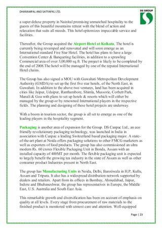 DHARAMPAL AND SATYAPAL LTD.


a super deluxe property in Nainital promising unmatched hospitality to the
guests of this beautiful mountains retreat with the blend of action and
relaxation that suits all moods. This hotel epitomizes impeccable service and
facilities.

Thereafter, the Group acquired the Airport Hotel at Kolkata. The hotel is
currently being revamped and renovated and will soon emerge as an
International standard Five Star Hotel. The hotel has plans to have a large
Convention Center & Banqueting facilities, in addition to a sprawling
Commercial area of over 3,00,000 sq.ft. The project is likely to be completed by
the end of 2008.The hotel will be managed by one of the reputed International
Hotel chains.

The Group has also signed a MOU with Guwahati Metropolitan Development
Authority (GMDA) to set up the first five star hotels, of the North East, in
Guwahati. In addition to the above two ventures, land has been acquired in
cities like Jaipur, Udaipur, Ranthambore, Shimla, Mussorie, Corbett Park,
Manali & Goa with plans to set up hotels & resorts which will either be
managed by the group or by renowned International players in the respective
fields. The planning and designing of these hotel projects are underway.

With a boom in tourism sector, the group is all set to emerge as one of the
leading players in the hospitality segment.

Packaging is another area of expansion for the Group. DS Canpac Ltd., an eco
friendly revolutionary packaging technology, was launched in India in
association with Canpac a leading Switzerland based packaging major. A state-
of-the-art plant at Noida offers packaging solutions to other FMCG marketers as
well as exporters of food products. The group has also commissioned an ultra
modern Rs. 60 crores Flexible Packaging Unit in Bonda, Assam with an
installed capacity of 400MT per month. The flexible packaging unit is expected
to largely benefit the growing tea industry in the state of Assam as well as other
consumer product Industries present in North East.

The group has Manufacturing Units in Noida, Delhi, Barotiwala in H.P, Kullu,
Assam and Tripura. It also has a widespread distribution network supported by
dealers and retailers. Apart from its offices in Bombay, Ahmedabad, Jaipur,
Indore and Bhubaneshwar, the group has representatives in Europe, the Middle
East, U.S. Australia and South East Asia.

This remarkable growth and diversification has been on account of emphasis on
quality at all levels. Every stage from procurement of raw materials to the
finished product is monitored with utmost care and attention. Well-equipped
                                                                          Page | 23
 