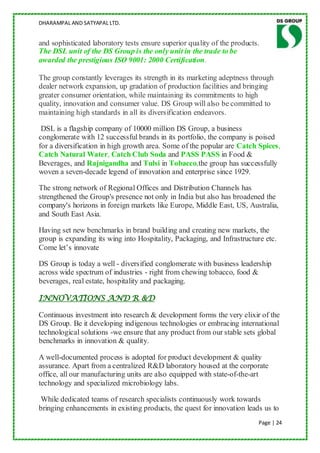 DHARAMPAL AND SATYAPAL LTD.


and sophisticated laboratory tests ensure superior quality of the products.
The DSL unit of the DS Group is the only unit in the trade to be
awarded the prestigious ISO 9001: 2000 Certification.

The group constantly leverages its strength in its marketing adeptness through
dealer network expansion, up gradation of production facilities and bringing
greater consumer orientation, while maintaining its commitments to high
quality, innovation and consumer value. DS Group will also be committed to
maintaining high standards in all its diversification endeavors.

 DSL is a flagship company of 10000 million DS Group, a business
conglomerate with 12 successful brands in its portfolio, the company is poised
for a diversification in high growth area. Some of the popular are Catch Spices,
Catch Natural Water, Catch Club Soda and PASS PASS in Food &
Beverages, and Rajnigandha and Tulsi in Tobacco,the group has successfully
woven a seven-decade legend of innovation and enterprise since 1929.

The strong network of Regional Offices and Distribution Channels has
strengthened the Group's presence not only in India but also has broadened the
company's horizons in foreign markets like Europe, Middle East, US, Australia,
and South East Asia.

Having set new benchmarks in brand building and creating new markets, the
group is expanding its wing into Hospitality, Packaging, and Infrastructure etc.
Come let‟s innovate

DS Group is today a well - diversified conglomerate with business leadership
across wide spectrum of industries - right from chewing tobacco, food &
beverages, real estate, hospitality and packaging.

INNOVATIONS AND R &D

Continuous investment into research & development forms the very elixir of the
DS Group. Be it developing indigenous technologies or embracing international
technological solutions -we ensure that any product from our stable sets global
benchmarks in innovation & quality.

A well-documented process is adopted for product development & quality
assurance. Apart from a centralized R&D laboratory housed at the corporate
office, all our manufacturing units are also equipped with state-of-the-art
technology and specialized microbiology labs.

.While dedicated teams of research specialists continuously work towards
bringing enhancements in existing products, the quest for innovation leads us to
                                                                          Page | 24
 