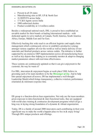 DHARAMPAL AND SATYAPAL LTD.


      Present in all 28 states
      Manufacturing sites at HP, UP & North East
      16 DEPOTS across India
      17 C&S Agents across India
      1800 authorized dealers
      Product availability at 1.6 million outlets

Besides a widespread national reach, DSL is proud to have established an
enviable market for their brands at leading International markets - with
dedicated agents to serve markets at Canada, North America, South America
Africa, Europe, Middle East and Far East.

Effectively backing this wide reach is an efficient logistics and supply chain
management-which continuously strives to establish a productive synergy
amongst various suppliers all over the world as well as timely delivery of raw
materials and finished products across various outlets. The initiative is further
supported by an extensive ERP implementation across all manufacturing bases
as well as key depots-thus helping us to constantly monitor & adapt to changing
market parameters almost with real-time effectiveness.

These systems are continuously updated-so that it can give enjoyment to the
customer, the way he wants it!

For DSL, innovation & enjoyment begins at work place! DSL believe in
grooming each of its team members to be the Messenger of Joy. And to help
him spread enjoyment all across, DS has implemented a well-thought
Leadership Model-which brings transparency, collective wisdom, performance
orientation & minimum response time.




DS group is a function-driven lean organization. Not only are the team members
given exposure to intra-functional & inter-functional tasks, they are equipped
with world-class training & continuous development programs-which all go a
long way in laying strong foundation of a dynamic & vibrant organization.

Today, DS is a family of around 2000 innovators-each contributing in their own
significant way to make the world a happier place to live in & enjoy living!
Through DS's unique products and offerings.




                                                                         Page | 26
 