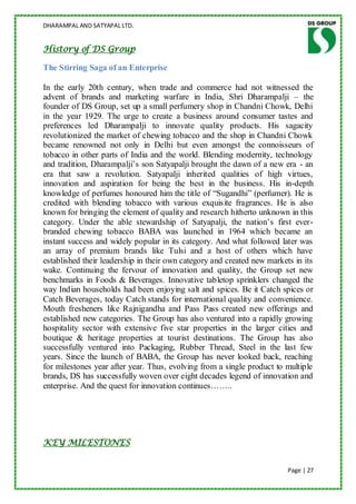 DHARAMPAL AND SATYAPAL LTD.


History of DS Group

The Stirring Saga of an Enterprise

In the early 20th century, when trade and commerce had not witnessed the
advent of brands and marketing warfare in India, Shri Dharampalji – the
founder of DS Group, set up a small perfumery shop in Chandni Chowk, Delhi
in the year 1929. The urge to create a business around consumer tastes and
preferences led Dharampalji to innovate quality products. His sagacity
revolutionized the market of chewing tobacco and the shop in Chandni Chowk
became renowned not only in Delhi but even amongst the connoisseurs of
tobacco in other parts of India and the world. Blending modernity, technology
and tradition, Dharampalji‟s son Satyapalji brought the dawn of a new era - an
era that saw a revolution. Satyapalji inherited qualities of high virtues,
innovation and aspiration for being the best in the business. His in-depth
knowledge of perfumes honoured him the title of “Sugandhi” (perfumer). He is
credited with blending tobacco with various exquisite fragrances. He is also
known for bringing the element of quality and research hitherto unknown in this
category. Under the able stewardship of Satyapalji, the nation‟s first ever-
branded chewing tobacco BABA was launched in 1964 which became an
instant success and widely popular in its category. And what followed later was
an array of premium brands like Tulsi and a host of others which have
established their leadership in their own category and created new markets in its
wake. Continuing the fervour of innovation and quality, the Group set new
benchmarks in Foods & Beverages. Innovative tabletop sprinklers changed the
way Indian households had been enjoying salt and spices. Be it Catch spices or
Catch Beverages, today Catch stands for international quality and convenience.
Mouth fresheners like Rajnigandha and Pass Pass created new offerings and
established new categories. The Group has also ventured into a rapidly growing
hospitality sector with extensive five star properties in the larger cities and
boutique & heritage properties at tourist destinations. The Group has also
successfully ventured into Packaging, Rubber Thread, Steel in the last few
years. Since the launch of BABA, the Group has never looked back, reaching
for milestones year after year. Thus, evolving from a single product to multiple
brands, DS has successfully woven over eight decades legend of innovation and
enterprise. And the quest for innovation continues……..




KEY MILESTONES


                                                                         Page | 27
 