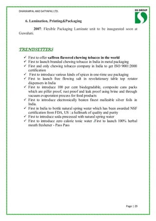 DHARAMPAL AND SATYAPAL LTD.


    6. Lamination, Printing&Packaging

         2007: Flexible Packaging Laminate unit to be inaugurated soon at
Guwahati.



TRENDSETTERS

    First to offer saffron flavored chewing tobacco in the world
    First to launch branded chewing tobacco in India in metal packaging
    First and only chewing tobacco company in India to get ISO 9001:2000
     certification
    First to introduce various kinds of spices in one-time use packaging
    First to launch free flowing salt in revolutionary table top rotator
     dispensers in India
    First to introduce 100 per cent biodegradable, composite cans packs
     which are pilfer proof, rust proof and leak proof using brine and through
     vacuum evaporation process for food products
    First to introduce electronically beaten finest malleable silver foils in
     India.
    First in India to bottle natural spring water which has been awarded NSF
     certification from FDA, US : a hallmark of quality and purity
    First to introduce soda processed with natural spring water
    First to introduce zero calorie tonic water First to launch 100% herbal
     mouth freshener - Pass Pass




                                                                      Page | 29
 