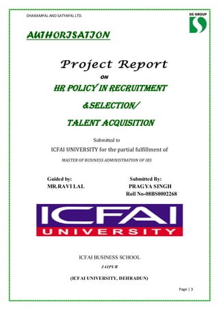 DHARAMPAL AND SATYAPAL LTD.




AUTHORISATION

                Project Report
                                 ON

             HR POLICY IN RECRUITMENT
                          &SELECTION/
                   TALENT ACQUISITION
                               Submitted to
           ICFAI UNIVERSITY for the partial fulfillment of
                 MASTER OF BUSINESS ADMINISTRATION OF IBS



          Guided by:                           Submitted By:
          MR.RAVI LAL                          PRAGYA SINGH
                                              Roll No-08BS0002268




                         ICFAI BUSINESS SCHOOL
                                  JAIPUR

                     (ICFAI UNIVERSITY, DEHRADUN)

                                                                    Page | 3
 