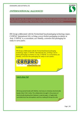 DHARAMPAL AND SATYAPAL LTD.


INTERNATIONAL ALLIANCES




DS Group collaborated with the Switzerland based packaging technology major,
CANPAC International AG, to bring a never-before packaging revolution in
Asia. CANPAC is a convenient, eco friendly, corrosion free packaging for
ready to serve packs.


        CANPAC

        DS Group collaborated with the Switzerland based packaging
        technology major, CANPAC International AG, to bring a never-
        before packaging revolution in Asia. CANPAC is a convenient, eco
        friendly, corrosion free packaging for ready to serve packs.




         Catch silver foil




         DS Group joined hands with Wallner, Germany to introduce electronically
         beaten Silver Foil in India. The collaboration brought in the process of
         electronically beating silver between a special paper, in hygienically
         controlled dust free atmosphere and thus making DS Group the only
         producer of 100% pure & vegetarian Silver foil in the country.



                                                                                    Page | 30
 