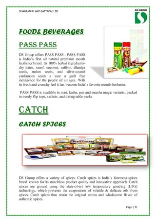 DHARAMPAL AND SATYAPAL LTD.




FOOD& BEVERAGES
PASS PASS
DS Group offers PASS PASS . PASS PASS
is India‟s first all natural premium mouth
freshener brand. Its 100% herbal ingredients-
dry dates, saunf. coconut, saffron, dhaniya
seeds, melon seeds, and silver-coated
cardamom seeds a sure a guilt free
indulgence for the people of all ages. With
its fresh and crunchy feel it has become India„s favorite mouth freshener.

 PASS PASS is available in mint, katha, pan and meetha magic variants, packed
in trendy flip tops, sachets, and dining table packs.


Catch
CATCH SPICES




DS Group offers a variety of spices. Catch spices is India‟s foremost spices
brand known for its matchless product quality and innovative approach. Catch
spices are ground using the state-of-art low temperature grinding [LTG]
technology, which prevents the evaporation of volatile & delicate oils from
spices. Catch spices thus retain the original aroma and wholesome flavor of
authentic spices.

                                                                             Page | 31
 