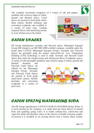 DHARAMPAL AND SATYAPAL LTD.


The complete assortment comprises of a variety of salt and pepper
sprinkles and a diverse range of whole,
ground and blended spices. Catch
spices are packed in food grade metal-
lined cartons, flexible laminates and
convenient composite cans available in
a variety of pack sizes. Lending
exquisite flavors and tantalizing aromas
to every kitchen across the nation.


CATCH SNACKS
DS Group manufactures aromatic and flavored spices. Dharampal Satyapal
Group [DS Group] is an ISO 9001:2000 certified company .available under the
brand name CATCH, Dharampal Satyapal Group‟s Aromatic and Flavored
Spices are grounded using the unique state-of-the–art. Low Temperature
Grinding [LTG] technology is used to make Aromatic and flavored Catch
Spices thus retain the original aroma and wholesome flavor of authentic spices.
A variety of salt and pepper sprinklers and a diverse range of whole, ground and
blended     Aromatic       and
Flavored Catch Spices are
offered by the Dharampal
Satyapal Group. Aromatic
and Flavored Catch Spices
are packed in food grade
metal-lined cartons, flexible
laminates and convenient
composite in a variety of
pack sizes.




CATCH SPRING WATER&CLUB SODA
The DS Group manufactures CATCH CLEAR FLAVOURED Spring Water. It
is novel product by the company. it is made from the finest flavors of natural
fruits and sparkling spring water. It is totally caffeine-free, calorie-free and
sugar-free drink and therefore caters to the interest of health conscious people.
At present it is available in six exciting flavors lime n lemon, black currant,


                                                                         Page | 32
 