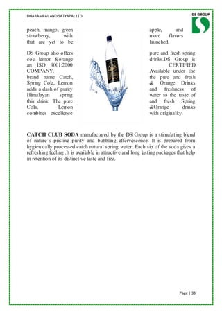 DHARAMPAL AND SATYAPAL LTD.


peach, mango, green                                          apple,      and
strawberry,    with                                          more    flavors
that are yet to be                                           launched.

DS Group also offers                                         pure and fresh spring
cola lemon &orange                                           drinks.DS Group is
an ISO 9001:2000                                                      CERTIFIED
COMPANY.                                                     Available under the
brand name Catch,                                            the pure and fresh
Spring Cola, Lemon                                           & Orange Drinks
adds a dash of purity                                        and freshness of
Himalayan      spring                                        water to the taste of
this drink. The pure                                         and fresh Spring
Cola,         Lemon                                          &Orange         drinks
combines excellence                                          with originality.



CATCH CLUB SODA manufactured by the DS Group is a stimulating blend
of nature‟s pristine purity and bubbling effervescence. It is prepared from
hygienically processed catch natural spring water. Each sip of the soda gives a
refreshing feeling .It is available in attractive and long lasting packages that help
in retention of its distinctive taste and fizz.




                                                                             Page | 33
 
