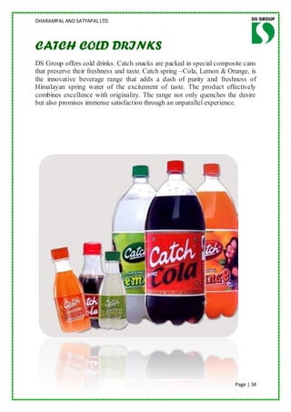 DHARAMPAL AND SATYAPAL LTD.



CATCH COLD DRINKS
DS Group offers cold drinks. Catch snacks are packed in special composite cans
that preserve their freshness and taste. Catch spring –Cola, Lemon & Orange, is
the innovative beverage range that adds a dash of purity and freshness of
Himalayan spring water of the excitement of taste. The product effectively
combines excellence with originality. The range not only quenches the desire
but also promises immense satisfaction through an unparallel experience .




                                                                       Page | 34
 