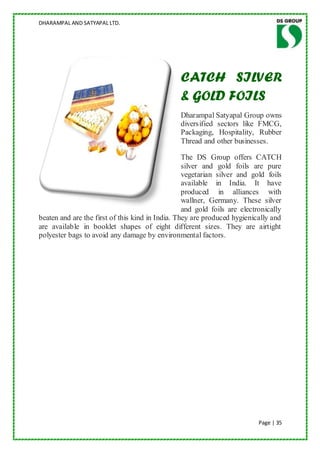 DHARAMPAL AND SATYAPAL LTD.




                                                CATCH SILVER
                                                & GOLD FOILS
                                                Dharampal Satyapal Group owns
                                                diversified sectors like FMCG,
                                                Packaging, Hospitality, Rubber
                                                Thread and other businesses.

                                                  The DS Group offers CATCH
                                                  silver and gold foils are pure
                                                  vegetarian silver and gold foils
                                                  available in India. It have
                                                  produced in alliances with
                                                  wallner, Germany. These silver
                                                  and gold foils are electronically
beaten and are the first of this kind in India. They are produced hygienically and
are available in booklet shapes of eight different sizes. They are airtight
polyester bags to avoid any damage by environmental factors.




                                                                           Page | 35
 