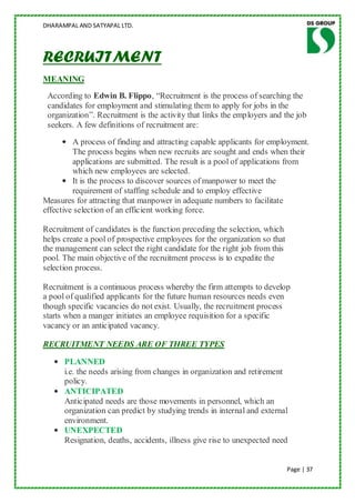 DHARAMPAL AND SATYAPAL LTD.




RECRUITMENT
MEANING
 According to Edwin B. Flippo, “Recruitment is the process of searching the
 candidates for employment and stimulating them to apply for jobs in the
 organization”. Recruitment is the activity that links the employers and the job
 seekers. A few definitions of recruitment are:
      • A process of finding and attracting capable applicants for employment.
         The process begins when new recruits are sought and ends when their
         applications are submitted. The result is a pool of applications from
         which new employees are selected.
      • It is the process to discover sources of manpower to meet the
         requirement of staffing schedule and to employ effective
Measures for attracting that manpower in adequate numbers to facilitate
effective selection of an efficient working force.

Recruitment of candidates is the function preceding the selection, which
helps create a pool of prospective employees for the organization so that
the management can select the right candidate for the right job from this
pool. The main objective of the recruitment process is to expedite the
selection process.

Recruitment is a continuous process whereby the firm attempts to develop
a pool of qualified applicants for the future human resources needs even
though specific vacancies do not exist. Usually, the recruitment process
starts when a manger initiates an employee requisition for a specific
vacancy or an anticipated vacancy.

RECRUITMENT NEEDS ARE OF THREE TYPES

   • PLANNED
     i.e. the needs arising from changes in organization and retirement
     policy.
   • ANTICIPATED
     Anticipated needs are those movements in personnel, which an
     organization can predict by studying trends in internal and external
     environment.
   • UNEXPECTED
     Resignation, deaths, accidents, illness give rise to unexpected need


                                                                            Page | 37
 