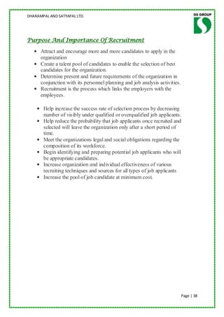 DHARAMPAL AND SATYAPAL LTD.




Purpose And Importance Of Recruitment

   • Attract and encourage more and more candidates to apply in the
     organization
   • Create a talent pool of candidates to enable the selection of best
     candidates for the organization.
   • Determine present and future requirements of the organization in
     conjunction with its personnel planning and job analysis activities.
   • Recruitment is the process which links the employers with the
     employees.

    • Help increase the success rate of selection process by decreasing
      number of visibly under qualified or overqualified job applicants.
    • Help reduce the probability that job applicants once recruited and
      selected will leave the organization only after a short period of
      time.
    • Meet the organizations legal and social obligations regarding the
      composition of its workforce.
    • Begin identifying and preparing potential job applicants who will
      be appropriate candidates.
    • Increase organization and individual effectiveness of various
      recruiting techniques and sources for all types of job applicants
    • Increase the pool of job candidate at minimum cost.




                                                                            Page | 38
 