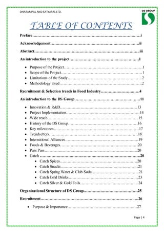 DHARAMPAL AND SATYAPAL LTD.




      TABLE OF CONTENTS
Preface…………………………………………………………………………i
Acknowledgement……………………………………………………………ii
Abstract……………………………………………………………………….iii
An introduction to the project………………………………………………1

      Purpose of the Project…………………………………………………….1
      Scope of the Project………………………………………………………1
      Limitations of the Study………………………………………………….2
      Methodology Used……………………………………………………….2
Recruitment & Selection trends in Food Industry…………………………4
An introduction to the DS Group……………………………………………11

      Innovation & R&D……………………………………………………13
      Project Implementation…………………………………………………14
      Wide reach……………………………………………………………..15
      History of the DS Group………………………………………………16
      Key milestones…………………………………………………………17
      Trendsetters……………………………………………………………18
      International Alliances…………………………………………………19
      Foods & Beverages……………………………………………………20
      Pass Pass………………………………………………………………20
      Catch ……………………………………………………………………20
             Catch Spices……………………………………………………20
             Catch Snacks……………………………………………………21
             Catch Spring Water & Club Soda……………………………….21
             Catch Cold Drinks………………………………………………23
             Catch Silver & Gold Foils………………………………………24
Organizational Structure of DS Group……………………………………25
Recruitment………………………………………………………………….26

        Purpose & Importance………………………………………………27

                                                      Page | 4
 