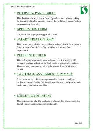 DHARAMPAL AND SATYAPAL LTD.


    INTERVIEW PANEL SHEET
      This sheet is made to present in front of panel members who are taking
      the interview, this sheet contains name of the candidate, his qualification,
      experience, previous job.

    APPLICATION FORM
      It is just like an employment application form.

    SALARY FIXATION FORM
      This form is prepared after the candidate is selected; in this form salary is
      fixed on basis of the choice of the candidate and norms of the
      organization.

    REFERENCE CHECK
      This is also pre-determined format; reference check is made by HR
      personnel, and on the basis of feedback marks is given to the candidate.
      There are many questions which is to be answered by the reference
      person.

    CANDIDATE ASSESSMENT SUMMARY
      After the interview, all the senior personnel evaluate the candidate
      performance on the basis of his interview performance. and on that basis
      marks were given to that candidate



    LOI(LETTER OF INTENT
      This letter is given after the candidate is selected; this letter contains the
      date of joining, salary details, job position etc.




                                                                              Page | 46
 