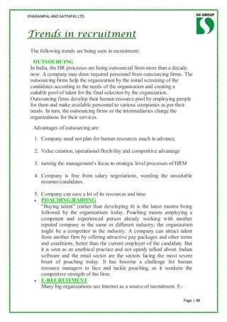 DHARAMPAL AND SATYAPAL LTD.



Trends in recruitment
 The following trends are being seen in recruitment:
  OUTSOURCING
 In India, the HR processes are being outsourced from more than a decade
 now. A company may draw required personnel from outsourcing firms. The
 outsourcing firms help the organization by the initial screening of the
 candidates according to the needs of the organization and creating a
 suitable pool of talent for the final selection by the organization.
 Outsourcing firms develop their human resource pool by employing people
 for them and make available personnel to various companies as per their
 needs. In turn, the outsourcing firms or the intermediaries charge the
 organizations for their services.
  Advantages of outsourcing are:
   1. Company need not plan for human resources much in advance.

   2. Value creation, operational flexibility and competitive advantage

   3. turning the management's focus to strategic level processes of HRM

   4. Company is free from salary negotiations, weeding the unsuitable
      resumes/candidates.

   5. Company can save a lot of its resources and time
      POACHING/RAIDING
      “Buying talent” (rather than developing it) is the latest mantra being
      followed by the organizations today. Poaching means employing a
      competent and experienced person already working with another
      reputed company in the same or different industry; the organization
      might be a competitor in the industry. A company can attract talent
      from another firm by offering attractive pay packages and other terms
      and conditions, better than the current employer of the candidate. But
      it is seen as an unethical practice and not openly talked about. Indian
      software and the retail sector are the sectors facing the most severe
      brunt of poaching today. It has become a challenge for human
      resource managers to face and tackle poaching, as it weakens the
      competitive strength of the firm.
      E-RECRUITMENT
      Many big organizations use Internet as a source of recruitment. E-

                                                                          Page | 48
 