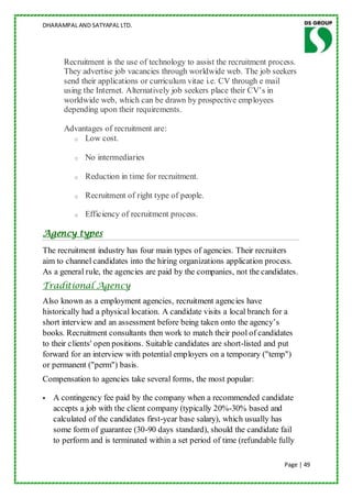 DHARAMPAL AND SATYAPAL LTD.




       Recruitment is the use of technology to assist the recruitment process.
       They advertise job vacancies through worldwide web. The job seekers
       send their applications or curriculum vitae i.e. CV through e mail
       using the Internet. Alternatively job seekers place their CV‟s in
       worldwide web, which can be drawn by prospective employees
       depending upon their requirements.

       Advantages of recruitment are:
         o Low cost.


          o   No intermediaries

          o   Reduction in time for recruitment.

          o   Recruitment of right type of people.

          o   Efficiency of recruitment process.

Agency types
The recruitment industry has four main types of agencies. Their recruiters
aim to channel candidates into the hiring organizations application process.
As a general rule, the agencies are paid by the companies, not the candidates.
Traditional Agency
Also known as a employment agencies, recruitment agencies have
historically had a physical location. A candidate visits a local branch for a
short interview and an assessment before being taken onto the agency‟s
books. Recruitment consultants then work to match their pool of candidates
to their clients' open positions. Suitable candidates are short-listed and put
forward for an interview with potential employers on a temporary ("temp")
or permanent ("perm") basis.
Compensation to agencies take several forms, the most popular:

   A contingency fee paid by the company when a recommended candidate
    accepts a job with the client company (typically 20%-30% based and
    calculated of the candidates first-year base salary), which usually has
    some form of guarantee (30-90 days standard), should the candidate fail
    to perform and is terminated within a set period of time (refundable fully

                                                                           Page | 49
 