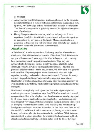 DHARAMPAL AND SATYAPAL LTD.




  or prorated)
 An advance payment that serves as a retainer, also paid by the company,
  non-refundable paid in full depending on outcome and success (e.g. 30%
  up front, 30% in 90 days and the remainder once a search is completed).
  This form of compensation is generally reserved for high level executive
  search/headhunters
 Hourly Compensation for temporary workers and projects. A pre-
  negotiated hourly fee, in which the agency is paid and pays the applicant
  as a consultant for services as a third party. Many contracts allow a
  consultant to transition to a full-time status upon completion of a certain
  number of hours with or without a conversion fee.
Headhunters
A "headhunter" is industry term for a third-party recruiter who seeks out
candidates, often when normal recruitment efforts have failed. Headhunters
are generally considered more aggressive than in-house recruiters or may
have preexisting industry experience and contacts. They may use
advanced sales techniques, such as initially posing as clients to gather
employee contacts, as well as visiting candidate offices. They may also
purchase expensive lists of names and job titles, but more often will generate
their own lists. They may prepare a candidate for the interview, help
negotiate the salary, and conduct closure to the search. They are frequently
members in good standing of industry trade groups and associations.
Headhunters will often attend trade shows and other meetings nationally or
even internationally that may be attended by potential candidates and hiring
managers.
Headhunters are typically small operations that make high margins on
candidate placements (sometimes more than 30% of the candidate‟s annual
compensation). Due to their higher costs, headhunters are usually employed
to fill senior management and executive level roles. Headhunters are also
used to recruit very specialized individuals; for example, in some fields, such
as emerging scientific research areas, there may only be a handful of top-
level professionals who are active in the field. In this case, since there are so
few qualified candidates, it makes more sense to directly recruit them one-
by-one, rather than advertise internationally for candidates. While in-house
recruiters tend to attract candidates for specific jobs, headhunters will both
attract candidates and actively seek them out as well. To do so, they may

                                                                            Page | 50
 