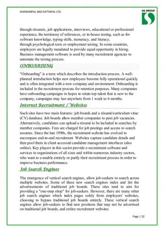 DHARAMPAL AND SATYAPAL LTD.




through résumés, job applications, interviews, educational or professional
experience, the testimony of references, or in-house testing, such as for
software knowledge, typing skills, numeracy, and literacy,
through psychological tests or employment testing. In some countries,
employers are legally mandated to provide equal opportunity in hiring.
Business management software is used by many recruitment agencies to
automate the testing process.
ONBOARDING

"Onboarding" is a term which describes the introduction process. A well-
planned introduction helps new employees become fully operational quickly
and is often integrated with a new company and environment. Onboarding is
included in the recruitment process for retention purposes. Many companies
have onboarding campaigns in hopes to retain top talent that is new to the
company, campaigns may last anywhere from 1 week to 6 months.
Internet Recruitment / Websites
Such sites have two main features: job boards and a résumé/curriculum vitae
(CV) database. Job boards allow member companies to post job vacancies.
Alternatively, candidates can upload a résumé to be included in searches by
member companies. Fees are charged for job postings and access to search
resumes. Since the late 1990s, the recruitment website has evolved to
encompass end-to-end recruitment. Websites capture candidate details and
then pool them in client accessed candidate management interfaces (also
online). Key players in this sector provide e-recruitment software and
services to organizations of all sizes and within numerous industry sectors,
who want to e-enable entirely or partly their recruitment process in order to
improve business performance.
Job Search Engines

The emergence of vertical search engines, allow job-seekers to search across
multiple websites. Some of these new search engines index and list the
advertisements of traditional job boards. These sites tend to aim for
providing a "one-stop shop" for job-seekers. However, there are many other
job search engines which index pages solely from employers' websites,
choosing to bypass traditional job boards entirely. These vertical search
engines allow job-seekers to find new positions that may not be advertised
on traditional job boards, and online recruitment websites
                                                                         Page | 52
 