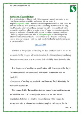 DHARAMPAL AND SATYAPAL LTD.




Selection of candidates:
 It is best to nip the evil in the bud. Hiring managers should take pains to hire
candidates who have a positive outlook on life and work. A
proper background check should be carried out prior to selection. This could be
a tedious affair and even expensive, but it's definitely worthwhile in the long
run. During the interview, a Hiring manager should be open and frank with a
prospective employee when discussing scope of work, compensation, growth
prospects, and other information which could be of interest to the candidate.
Driven by targets themselves, a lot of Hiring managers withhold important
information from the candidate. This could easily escalate into something
serious later on, where an employee feels cheated and either quits the company
or turns detached.
                                   SELECTION

   Selection is the process of choosing the best candidate out of the all the

applicants. In this process, relevant information about the applicants is collected

through a series of steps so as to evaluate their suitability for the job to be filled.



   It is the process of matching the qualifications with those required for the job

so that the candidate can be entrusted with the task that matches with his

credibility.

It is a process of weeding out unsuitable candidates and finally identifying the

most suitable candidates.

  This process divides the candidates into two categories-the suitable ones and

the unsuitable ones. The suitable people prove to be the asset for the

organization. Selection is a negative process because in this process the

management tries to minimize the number of people at each step so that the
                                                                               Page | 53
 
