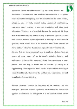 DHARAMPAL AND SATYAPAL LTD.


   Application Form is a traditional and widely used device for collecting

   information from candidates. This form asks the candidates to fill up the

   necessary information regarding their basic information like name, address,

   references, date of birth, marital status, educational qualifications,

   experience, salary structure in previous organization and other such

   information. This form is of great help because the scrutiny of this form

   helps to weed out candidate who are lacking in education, experience or any

   other criterion provided by the organization. It also helps in formulation of

   questions, which will be asked in the interview. These forms can also be

   stored for future references thus maintaining a databank of the applicants.

   Selection Tests are being increasingly used in employee selection. Tests are

   sample of some aspect of an individual's attitudes, behavior and

   performance. It also provides a systematic basis for comparing two or more

   persons. The tests help to reduce bias in selection by serving as a

   supplementary screening device. These are also helpful in better matching of

   candidate and the job. These reveal the qualifications, which remain covered

   in application form and interview.



   Selection Interview involves the interaction of the employer and the

   employee.    Selection involves a personal, observational and face-to-face

   appraisal of candidates for employment. It is an essential element of the



                                                                          Page | 55
 