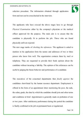 DHARAMPAL AND SATYAPAL LTD.


   selection procedure. The information obtained through application

   form and test can be crosschecked in the interview.



   The applicants who have crossed the above stages have to go through

   Physical Examination either by the company's physician or the medical

   officer approved for the purpose. The main aim is to ensure that the

   candidate is physically fit to perform the job. Those who are found

   physically unfit are rejected.

   The next stage marks of checking the references. The applicant is asked to

   mention in his application form the names and addresses of two or three

   person who know him well. The organization contacts them by mail or

   telephone. They are requested to provide their frank opinion about the

   candidate without incurring a liability. The opinion of the references can be

   useful in judging the future behavior and performance of a candidate.



   The executives of the concerned departments then finally approve the

   candidates short-listed by the human resource department. Employment is

   offered in the form of an appointment letter mentioning the post, the rank,

   the salary grade, the date by which the candidate should join and other terms

   and conditions in brief. Appointment is generally made on probation of one

   or two years. After satisfactory performance during this period the candidate

   is finally confirmed in the job on permanent basis or regularized.
                                                                           Page | 56
 