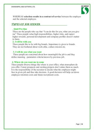 DHARAMPAL AND SATYAPAL LTD.




 WHEREAS selection results in a contract of service between the employer
 and the selected employee.

TYPES OF JOB SEEKER

 . Quid Pro Que
 These are the people who say that “I can do this for you, what can you give
 me” These people value high responsibilities, higher risks, and expect
 higher rewards, personal development and company profiles doesn‟t matter
 to them.
 2. I will be with you
 These people like to be with big brands. Importance is given to brands.
 They are not bothered about work ethic, culture mission etc.

  3. I will do you what you want
  These people are concerned about how meaningful the job is and they
define meaning parameters criteria known by previous job.

 4. Where do you want me to come
These people observe things like where is your office, what atmosphere do
you offer. Career prospects and exciting projects don‟t entice them as much.
It is the responsibility of the recruiter to decide what the employee might
face in given job and thus take decision. A good decision will help cut down
employee retention costs and future recruitment costs.




                                                                        Page | 58
 