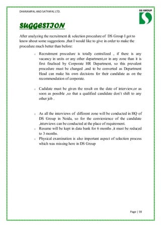 DHARAMPAL AND SATYAPAL LTD.




SUGGESTION
After analyzing the recruitment & selection procedure of DS Group I got to
know about some suggestions ,that I would like to give in order to make the
procedure much better than before:
         o   Recruitment procedure is totally centralized , if there is any
             vacancy in units or any other department,or in any zone than it is
             first finalised by Corporate HR Department, so this prevalent
             procedure must be changed ,and to be converted as Department
             Head can make his own decisions for their candidate as on the
             recommendation of corporate.

         o   Cadidate must be given the result on the date of interview,or as
             soon as possible ,so that a qualified candidate don‟t shift to any
             other job .


         o   As all the interviews of different zone will be conducted in HQ of
             DS Group in Noida, so for the convienience of the candidate
             ,interviews can be conducted at the place of requirement.
         o   Resume will be kept in data bank for 6 months ,it must be reduced
             to 3 months.
         o   Physical examination is also important aspect of selection process
             which was missing here in DS Group




                                                                       Page | 59
 