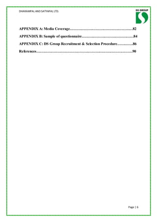 DHARAMPAL AND SATYAPAL LTD.




APPENDIX A: Media Coverage……………………………………………82
APPENDIX B: Sample of questionnaire……………………………………84
APPENDIX C: DS Group Recruitment & Selection Procedure………….86
References……………………………………………………………………90




                                                        Page | 6
 