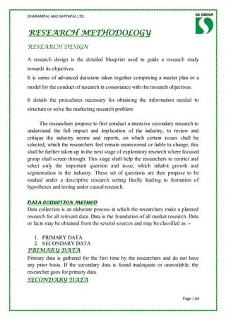 DHARAMPAL AND SATYAPAL LTD.



RESEARCH METHODOLOGY
.

RESEARCH DESIGN

A research design is the detailed blueprint used to guide a research study
towards its objectives.
It is series of advanced decisions taken together comprising a master plan or a
model for the conduct of research in consonance with the research objectives .

It details the procedures necessary for obtaining the information needed to
structure or solve the marketing research problem

      The researchers propose to first conduct a intensive secondary research to
understand the full impact and implication of the industry, to review and
critique the industry norms and reports, on which certain issues shall be
selected, which the researchers feel remain unanswered or liable to change, this
shall be further taken up in the next stage of exploratory research where focused
group shall screen through. This stage shall help the researchers to restrict and
select only the important question and issue, which inhabit growth and
segmentation in the industry. These set of questions are then propose to be
studied under a descriptive research setting finally leading to formation of
hypotheses and testing under causal research.

DATA COLLECTION METHOD
Data collection is an elaborate process in which the researchers make a planned
research for all relevant data. Data is the foundation of all market research. Data
or facts may be obtained from the several sources and may be classified as :-

   1. PRIMARY DATA
   2. SECONDARY DATA
PRIMARY DATA
Primary data is gathered for the first time by the researchers and do not have
any prior basis. If the secondary data is found inadequate or unavailable, the
researcher goes for primary data.
SECONDARY DATA


                                                                           Page | 64
 