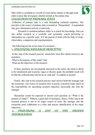 DHARAMPAL AND SATYAPAL LTD.


Data which is available as a result of some earlier studies or through some
other sources like newspaper, internet termed as Secondary data.
COLLECTION OF PRIMARY DATA
 Collection of primary data is a task demanding technical expertise. The
provider or the source of primary data is termed as “Respondent”. A respondent
may give information actively or passively.
        Research is common parlance refers to a search for knowledge. One can
also define research as a scientific and systematic search pertaining to
information on a specific topic. It is the pursuit of truth with the help of study,
observation, comparison and experimentation.

 The following are the seven steps of a research: -
1. SPECIFYING RESEARCH OBJECTIVES

 In this step of the research process, researchers must first obtain answer to the
questions,
 What is the purpose of this study? And
 What are the objectives of the research /

   If these questions are not properly answered at the outset, the study is likely
to be misdirected and to pursue vague or obscure goals; the probable result will
be that the collected data will not be as valid and / or reliable as desired.

   Clearly, this step in the research process must involve both the manager and
the researcher .one source of research error is poorly conceived study much of
the responsibility for specifying research objectives necessarily lies with the
manager.

    Researcher cannot be expected to answer such questions as “What is the
purpose of study?” Without a great deal of assistance. Hence, if this step in the
research process is not to be major source of error, the manager and the
researcher must collaborate in a clear and precise identification of the study
objectives.
 2.     PREPARING            A      LIST      OF       THE         NEEDED
INFORMATION



                                                                           Page | 65
 