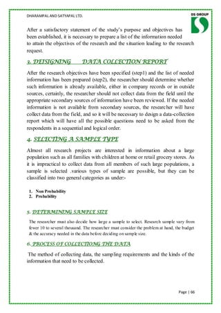 DHARAMPAL AND SATYAPAL LTD.


After a satisfactory statement of the study‟s purpose and objectives has
been established, it is necessary to prepare a list of the information needed
to attain the objectives of the research and the situation leading to the research
request.

3. DEISIGNING                DATA COLLECTION REPORT

After the research objectives have been specified (step1) and the list of needed
information has been prepared (step2), the researcher should determine whether
such information is already available, either in company records or in outside
sources, certainly, the researcher should not collect data from the field until the
appropriate secondary sources of information have been reviewed. If the needed
information is not available from secondary sources, the researcher will have
collect data from the field, and so it will be necessary to design a data-collection
report which will have all the possible questions need to be asked from the
respondents in a sequential and logical order.

4. SELECTING A SAMPLE TYPE

Almost all research projects are interested in information about a large
population such as all families with children at home or retail grocery stores. As
it is impractical to collect data from all members of such large populations, a
sample is selected .various types of sample are possible, but they can be
classified into two general categories as under:-

 1. Non Probability
 2. Probability


5. DETERMINING SAMPLE SIZE

 The researcher must also decide how large a sample to select. Research sample vary from
 fewer 10 to several thousand. The researcher must consider the problem at hand, the budget
 & the accuracy needed in the data before deciding on sample size.

6. PROCESS OF COLLECTIONG THE DATA

 The method of collecting data, the sampling requirements and the kinds of the
information that need to be collected.




                                                                                  Page | 66
 
