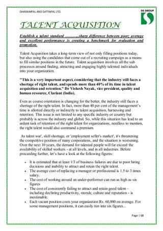 DHARAMPAL AND SATYAPAL LTD.



TALENT ACQUISITION
Establish a talent standard ………..sharp difference between poor; average
and excellent performance is creating a benchmark for evaluation and
promotion.

Talent Acquisition takes a long-term view of not only filling positions today,
but also using the candidates that come out of a recruiting campaign as a means
to fill similar positions in the future. Talent acquisition involves all the sub
processes around finding, attracting and engaging highly talented individuals
into your organization.

"This is a very important aspect, considering that the industry still faces a
shortage of right talent, and spends more than 40% of its time in talent
acquisition and retention." Dr Vishesh Nayak, vice president, quality and
human resource, Clariant (India).

Even as course orientation is changing for the better, the industry still faces a
shortage of the right talent. In fact, more than 40 per cent of the management‟s
time is allotted directly or indirectly to talent acquisition, harnessing and
retention. This issue is not limited to any specific industry or country but
probably is across the industry and global. So, while this situation has lead to an
ardent task of retention of the right talent for organizations, needless to mention,
the right talent would also command a premium.

 As talent war', skill shortage, or 'employment seller's market', it's threatening
the competitive position of many corporations, and the situation is worsening.
Over the next 10 years, the demand for talented people will far exceed the
availability of skilled workers - at all levels, and in all industries. Before
proceeding further, let‟s have a look at the following figures:

      It is estimated that at least 1/3 of business failures are due to poor hiring
      decisions and inability to attract and retain the right talent.
      The average cost of replacing a manager or professional is 1.5 to 3 times
      salary.
      The cost of working around an under-performer can run as high as six
      figures
      The cost of consistently failing to attract and retain good talent –
      including declining productivity, morale, culture and reputation - is
      inestimable.
      Each vacant position costs your organization Rs. 60,000 on average. For
      some management positions, it can easily run into six figures...

                                                                             Page | 68
 