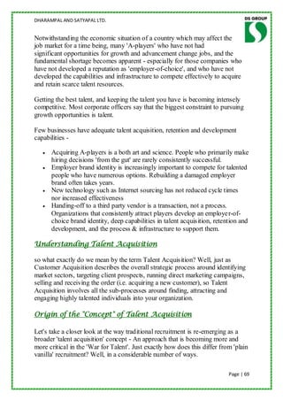 DHARAMPAL AND SATYAPAL LTD.


Notwithstanding the economic situation of a country which may affect the
job market for a time being, many 'A-players' who have not had
significant opportunities for growth and advancement change jobs, and the
fundamental shortage becomes apparent - especially for those companies who
have not developed a reputation as 'employer-of-choice', and who have not
developed the capabilities and infrastructure to compete effectively to acquire
and retain scarce talent resources.

Getting the best talent, and keeping the talent you have is becoming intensely
competitive. Most corporate officers say that the biggest constraint to pursuing
growth opportunities is talent.

Few businesses have adequate talent acquisition, retention and development
capabilities -

      Acquiring A-players is a both art and science. People who primarily make
      hiring decisions 'from the gut' are rarely consistently successful.
      Employer brand identity is increasingly important to compete for talented
      people who have numerous options. Rebuilding a damaged employer
      brand often takes years.
      New technology such as Internet sourcing has not reduced cycle times
      nor increased effectiveness
      Handing-off to a third party vendor is a transaction, not a process.
      Organizations that consistently attract players develop an employer-of-
      choice brand identity, deep capabilities in talent acquisition, retention and
      development, and the process & infrastructure to support them.

Understanding Talent Acquisition

so what exactly do we mean by the term Talent Acquisition? Well, just as
Customer Acquisition describes the overall strategic process around identifying
market sectors, targeting client prospects, running direct marketing campaigns,
selling and receiving the order (i.e. acquiring a new customer), so Talent
Acquisition involves all the sub-processes around finding, attracting and
engaging highly talented individuals into your organization.

Origin of the "Concept" of Talent Acquisition

Let's take a closer look at the way traditional recruitment is re-emerging as a
broader 'talent acquisition' concept - An approach that is becoming more and
more critical in the 'War for Talent'. Just exactly how does this differ from 'plain
vanilla' recruitment? Well, in a considerable number of ways.

                                                                            Page | 69
 