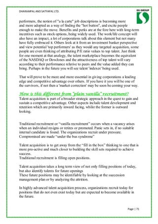 DHARAMPAL AND SATYAPAL LTD.


performers, the notion of "a la carte" job descriptions is becoming more
and more adopted as a way of finding the "hot button", and excite people
enough to make the move. Benefits and perks are at the fore here with long-term
incentives such as stock options, being widely used. The work/life concept will
also have an impact, a lot of corporations talk about this element but not many
have fully embraced it. Others look at it from an investment banker perspective
and view potential 'top performers' as they would any targeted acquisition, some
people are even thinking of attributing P/E ratio values to top talent. Just think
for one moment at that analogy, the talent marketplace becomes the equivalent
of the NASDAQ or DowJones and the attractiveness of top talent will vary
according to their performance relative to peers and the value added they can
bring. Perhaps in the future you will see talent 'indexes' being used.

That will prove to be more and more essential in giving corporations a leading
edge and competitive advantage over others. If you have it you will be one of
the survivors, if not then a 'market correction' may be soon be coming your way.

How is this different from “plain vanilla” recruitment?
Talent acquisition is part of a broader strategic approach in the quest to gain and
sustain a competitive advantage. Other aspects include talent development and
retention which are primarily inward facing, whilst the former is outward
looking.


Traditional recruitment or “vanilla recruitment” occurs when a vacancy arises
when an individual resigns or retires or promoted. Panic sets in, if no suitable
internal candidate is found. The organizations recruit under pressure.
Compromised are made “under the bus syndrome”

Talent acquisition is to get away from the “fill in the box” thinking to one that is
more pro-active and much closer to building the skill sets required to achieve
success.
Traditional recruitment is filling open positions.

Talent acquisition takes a long term view of not only filling positions of today,
but also identify talents for future openings
These future positions may be identifiable by looking at the succession
management plan or by analyzing the attrition.

In highly advanced talent acquisition process, organizations recruit today for
positions that do not even exist today but are expected to become available in
the future.


                                                                            Page | 71
 