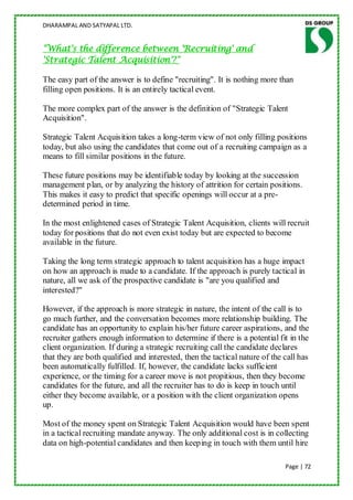 DHARAMPAL AND SATYAPAL LTD.


"What's the difference between 'Recruiting' and
'Strategic Talent Acquisition'?"

The easy part of the answer is to define "recruiting". It is nothing more than
filling open positions. It is an entirely tactical event.

The more complex part of the answer is the definition of "Strategic Talent
Acquisition".

Strategic Talent Acquisition takes a long-term view of not only filling positions
today, but also using the candidates that come out of a recruiting campaign as a
means to fill similar positions in the future.

These future positions may be identifiable today by looking at the succession
management plan, or by analyzing the history of attrition for certain positions.
This makes it easy to predict that specific openings will occur at a pre-
determined period in time.

In the most enlightened cases of Strategic Talent Acquisition, clients will recruit
today for positions that do not even exist today but are expected to become
available in the future.

Taking the long term strategic approach to talent acquisition has a huge impact
on how an approach is made to a candidate. If the approach is purely tactical in
nature, all we ask of the prospective candidate is "are you qualified and
interested?"

However, if the approach is more strategic in nature, the intent of the call is to
go much further, and the conversation becomes more relationship building. The
candidate has an opportunity to explain his/her future career aspirations, and the
recruiter gathers enough information to determine if there is a potential fit in the
client organization. If during a strategic recruiting call the candidate declares
that they are both qualified and interested, then the tactical nature of the call has
been automatically fulfilled. If, however, the candidate lacks sufficient
experience, or the timing for a career move is not propitious, then they become
candidates for the future, and all the recruiter has to do is keep in touch until
either they become available, or a position with the client organization opens
up.

Most of the money spent on Strategic Talent Acquisition would have been spent
in a tactical recruiting mandate anyway. The only additional cost is in collecting
data on high-potential candidates and then keeping in touch with them until hire

                                                                             Page | 72
 
