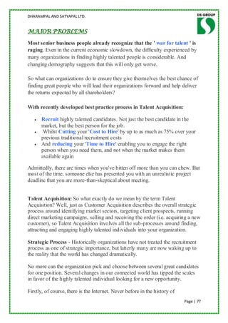 DHARAMPAL AND SATYAPAL LTD.


MAJOR PROBLEMS

Most senior business people already recognize that the ' war for talent ' is
raging. Even in the current economic slowdown, the difficulty experienced by
many organizations in finding highly talented people is considerable. And
changing demography suggests that this will only get worse.

So what can organizations do to ensure they give themselves the best chance of
finding great people who will lead their organizations forward and help deliver
the returns expected by all shareholders?

With recently developed best practice process in Talent Acquisition:

      Recruit highly talented candidates. Not just the best candidate in the
      market, but the best person for the job.
       Whilst Cutting your 'Cost to Hire' by up to as much as 75% over your
      previous traditional recruitment costs
      And reducing your 'Time to Hire' enabling you to engage the right
      person when you need them, and not when the market makes them
      available again

Admittedly, there are times when you've bitten off more than you can chew. But
most of the time, someone else has presented you with an unrealistic project
deadline that you are more-than-skeptical about meeting.


Talent Acquisition: So what exactly do we mean by the term Talent
Acquisition? Well, just as Customer Acquisition describes the overall strategic
process around identifying market sectors, targeting client prospects, running
direct marketing campaigns, selling and receiving the order (i.e. acquiring a new
customer), so Talent Acquisition involves all the sub-processes around finding,
attracting and engaging highly talented individuals into your organization.

Strategic Process - Historically organizations have not treated the recruitment
process as one of strategic importance, but latterly many are now waking up to
the reality that the world has changed dramatically.

No more can the organization pick and choose between several great candidates
for one position. Several changes in our connected world has tipped the scales
in favor of the highly talented individual looking for a new opportunity.

Firstly, of course, there is the Internet. Never before in the history of
                                                                            Page | 77
 