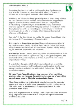 DHARAMPAL AND SATYAPAL LTD.


humankind, has there been such an enabling technology. Candidates can
now advertise their desire to change jobs within minutes of making the
decision and receive enquires about their talents within hours.

Potentially, it is feasible that a high quality employee of yours, having received
the final 'straw which broke the camel‟s back' (bad appraisal, inappropriate
negative response from boss, extra workload stress etc.) can post their
CV/Resume up on a particular jobs board at midday today, receive three
interested requests for contact with third party recruiters or headhunters within
hours, be interviewed for an outstanding role (at one of your competitors)
tomorrow, receive an offer in writing the following day and resign that
afternoon (within 2 days).

Scary, isn't it? But if the Internet has enabled this process for candidates, it has
also brought significant advantages for organizations.

Direct access to the candidate market - Now organizations can go direct to
the candidate market, thereby cutting the time it takes to find the right people,
whilst dramatically reducing their recruitment costs. However, simply posting
up jobs on various jobs boards is not the answer.

Best Practice Process - Instead, Talent Acquisition needs to be addressed at the
most senior levels within all organizations - big or small, public or private. This
means that Talent Acquisition needs to fit 'hand in glove' with your overall
organizational strategy.

It needs to have the appropriate level of resources behind it; it needs to be
monitored and reported on at all board meetings and it needs to involve many
people within the organization who attribute to it the importance that the
organization requires.

Strategic Talent Acquisition takes a long-term view of not only filling
positions today, but also using the candidates that come out of a recruiting
campaign as a means to fill similar positions in the future.

These future positions may be identifiable today by looking at the succession
management plan, or by analyzing the history of attrition for certain positions.
This makes it easy to predict that specific openings will occur at a pre-
determined period in time.

In the most enlightened cases of Strategic Talent Acquisition, clients will recruit
today for positions that do not even exist today but are expected to become
available in the future.

                                                                              Page | 78
 