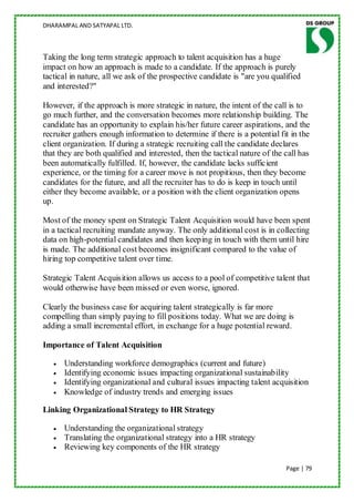 DHARAMPAL AND SATYAPAL LTD.



Taking the long term strategic approach to talent acquisition has a huge
impact on how an approach is made to a candidate. If the approach is purely
tactical in nature, all we ask of the prospective candidate is "are you qualified
and interested?"

However, if the approach is more strategic in nature, the intent of the call is to
go much further, and the conversation becomes more relationship building. The
candidate has an opportunity to explain his/her future career aspirations, and the
recruiter gathers enough information to determine if there is a potential fit in the
client organization. If during a strategic recruiting call the candidate declares
that they are both qualified and interested, then the tactical nature of the call has
been automatically fulfilled. If, however, the candidate lacks sufficient
experience, or the timing for a career move is not propitious, then they become
candidates for the future, and all the recruiter has to do is keep in touch until
either they become available, or a position with the client organization opens
up.

Most of the money spent on Strategic Talent Acquisition would have been spent
in a tactical recruiting mandate anyway. The only additional cost is in collecting
data on high-potential candidates and then keeping in touch with them until hire
is made. The additional cost becomes insignificant compared to the value of
hiring top competitive talent over time.

Strategic Talent Acquisition allows us access to a pool of competitive talent that
would otherwise have been missed or even worse, ignored.

Clearly the business case for acquiring talent strategically is far more
compelling than simply paying to fill positions today. What we are doing is
adding a small incremental effort, in exchange for a huge potential reward.

Importance of Talent Acquisition

      Understanding workforce demographics (current and future)
      Identifying economic issues impacting organizational sustainability
      Identifying organizational and cultural issues impacting talent acquisition
      Knowledge of industry trends and emerging issues

Linking Organizational Strategy to HR Strategy

      Understanding the organizational strategy
      Translating the organizational strategy into a HR strategy
      Reviewing key components of the HR strategy

                                                                             Page | 79
 