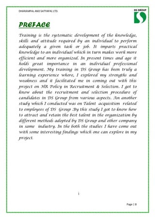 DHARAMPAL AND SATYAPAL LTD.




PREFACE
Training is the systematic development of the knowledge,
skills and attitude required by an individual to perform
adequately a given task or job. It imparts practical
knowledge to an individual which in turn makes work more
efficient and more organized. In present times and age it
holds great        importance in       an   individual professional
development. My training in DS Group has been truly a
learning experience where, I explored my strengths and
weakness and it facilitated me in coming out with this
project on HR Policy in Recruitment & Selection. I got to
know about the recruitment and selection procedure of
candidates in DS Group from various aspects. An another
study which I conducted was on Talent acquisition related
to employees of DS Group .By this study I got to know how
to attract and retain the best talent in the organization by
different methods adopted by DS Group and other company
in same industry. In the both the studies I have come out
with some interesting findings which one can explore in my
project.




                                   i

                                                              Page | 8
 