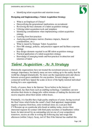 DHARAMPAL AND SATYAPAL LTD.


      Identifying talent acquisition and retention issues

Designing and Implementing a Talent Acquisition Strategy

      What is an Employer of Choice?
      Demystifying the generational implications on recruitment
      Reviewing the base elements of a talent acquisition strategy
      Utilizing talent acquisition tools and templates
      Identifying considerations when implementing a talent acquisition
      strategy
      Learning from best practices
      Analyzing performance metrics (business impacts, financial
      considerations, etc.)
      What is meant by Strategic Talent Acquisition
      How HR strategy, policies, and practices support and facilitate corporate
      strategy
      Key design elements required in an HR talent acquisition strategy
      Practical application of a talent acquisition strategy
      Knowledge of emerging trends and best practices in attraction and
      retention of talent

Talent Acquisition - As A Strategy
Historically organizations have not treated the recruitment process as one of
strategic importance, but latterly many are now waking up to the reality that the
world has changed dramatically. No more can the organization pick and choose
between several great candidates for one position. Several changes in our
connected world have tipped the scales in favor of the highly talented individual
looking for a new opportunity.

Firstly, of course, there is the Internet. Never before in the history of
humankind, has there been such an enabling technology. Candidates can now
advertise their desire to change jobs within minutes of making the decision and
receive enquires about their talents within hours.

Potentially, it is feasible that a high quality employee of yours, having received
the final 'straw which broke the camel‟s back' (bad appraisal, inappropriate
negative response from boss, extra workload stress etc.) can post their
CV/Resume up on a particular jobs board at midday today, receive three
interested requests for contact with third party recruiters or headhunters within
hours, be interviewed for an outstanding role (at one of your competitors)
tomorrow, receive an offer in writing the following day and resign that
afternoon (within 2 days). Scary, isn't it? But if the Internet has enabled this
                                                                           Page | 80
 