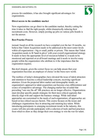 DHARAMPAL AND SATYAPAL LTD.


process for candidates, it has also brought significant advantages for
organizations.

Direct access to the candidate market

Now organizations can go direct to the candidate market, thereby cutting the
time it takes to find the right people, whilst dramatically reducing their
recruitment costs. However, simply posting up jobs on various jobs boards is
not the answer.

Best Practice Process

instead; based on all the research we have compiled over the last 18 months, we
believe that Talent Acquisition needs to be addressed at the most senior levels
within all organizations - big or small, public or private. This means that Talent
Acquisition needs to fit 'hand in glove' with your overall organizational strategy.
It needs to have the appropriate level of resources behind it; it needs to be
monitored and reported on at all board meetings and it needs to involve many
people within the organization who attribute to it the importance that the
organization requires.

But don't despair, given the correct focus we can help ensure that your
organization becomes an employer of choice' in this brave new world.

The realities of today's demographics have elevated the issue of talent attraction
and retention to become a critical leadership concern, receiving significant
attention. Given the projected labor market and demographic trends, an
organization's approach to talent acquisition can become a key differentiator and
source of competitive advantage. The changing market has revealed that
prevailing "one size fits all" HR practices are no longer effective. Organizations
must develop specific people strategies for their most critical segments that
directly align with and support the business strategy. While individual
approaches are customized to the needs of each organization, all approaches are
based on key critical success factors. This course focuses on the issues and
challenges organizations face in attracting and retaining key talent. While
introducing participants to emerging recruitment trends in the industry, this
course will also provide participants with a selection of tools and best practices
from which to draw as they design their own strategy to win the war for talent.




                                                                           Page | 81
 
